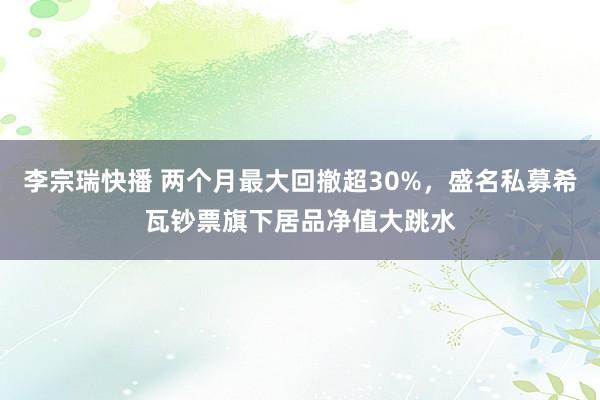 李宗瑞快播 两个月最大回撤超30%，盛名私募希瓦钞票旗下居品净值大跳水