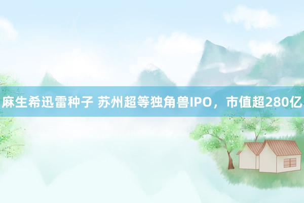 麻生希迅雷种子 苏州超等独角兽IPO，市值超280亿