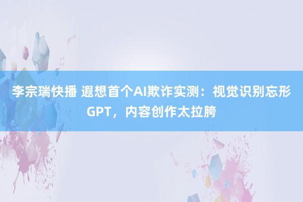 李宗瑞快播 遐想首个AI欺诈实测：视觉识别忘形GPT，内容创作太拉胯