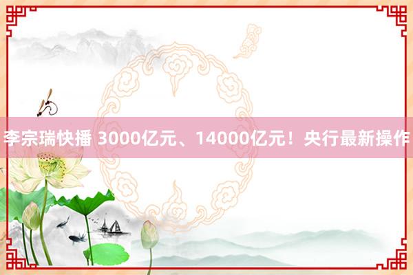 李宗瑞快播 3000亿元、14000亿元！央行最新操作