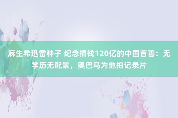 麻生希迅雷种子 纪念捐钱120亿的中国首善：无学历无配景，奥巴马为他拍记录片