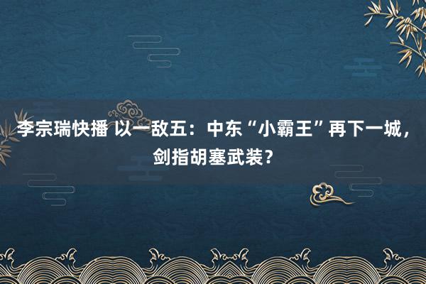 李宗瑞快播 以一敌五：中东“小霸王”再下一城，剑指胡塞武装？