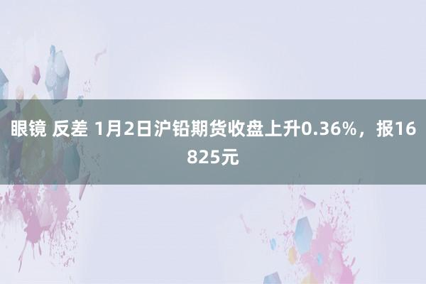 眼镜 反差 1月2日沪铅期货收盘上升0.36%，报16825元
