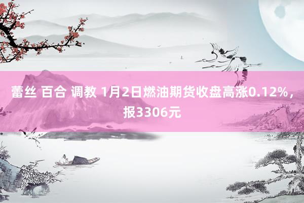 蕾丝 百合 调教 1月2日燃油期货收盘高涨0.12%，报3306元