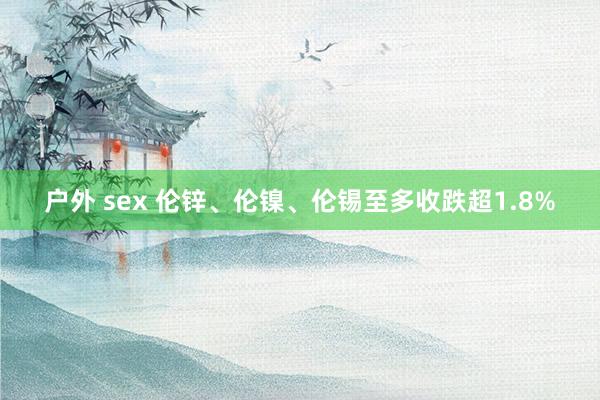 户外 sex 伦锌、伦镍、伦锡至多收跌超1.8%