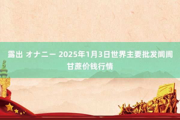 露出 オナニー 2025年1月3日世界主要批发阛阓甘蔗价钱行情