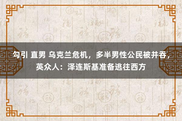 勾引 直男 乌克兰危机，多半男性公民被并吞，英众人：泽连斯基准备逃往西方