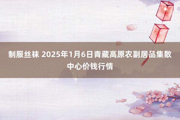 制服丝袜 2025年1月6日青藏高原农副居品集散中心价钱行情