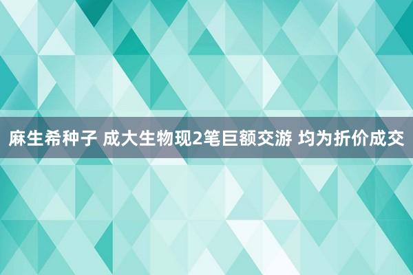 麻生希种子 成大生物现2笔巨额交游 均为折价成交
