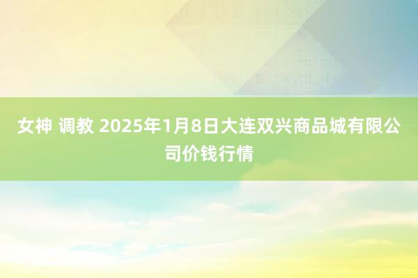 女神 调教 2025年1月8日大连双兴商品城有限公司价钱行情