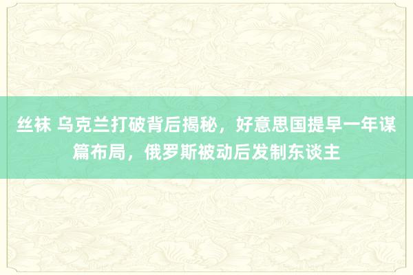 丝袜 乌克兰打破背后揭秘，好意思国提早一年谋篇布局，俄罗斯被动后发制东谈主