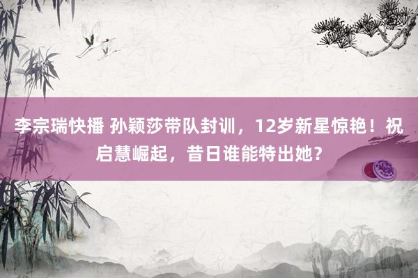 李宗瑞快播 孙颖莎带队封训，12岁新星惊艳！祝启慧崛起，昔日谁能特出她？