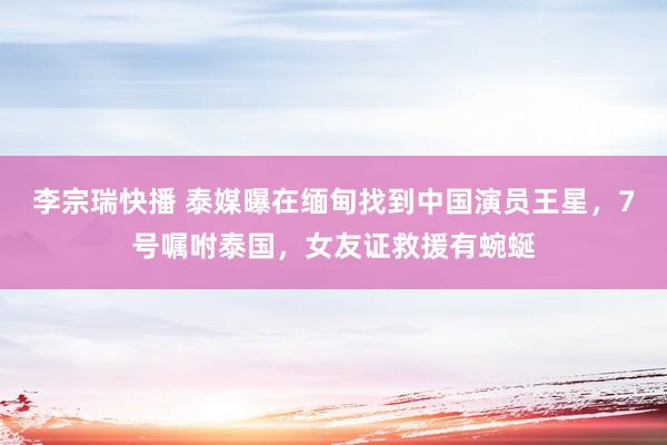 李宗瑞快播 泰媒曝在缅甸找到中国演员王星，7号嘱咐泰国，女友证救援有蜿蜒