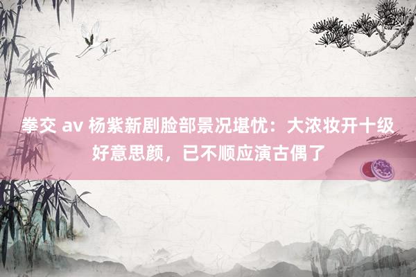 拳交 av 杨紫新剧脸部景况堪忧：大浓妆开十级好意思颜，已不顺应演古偶了