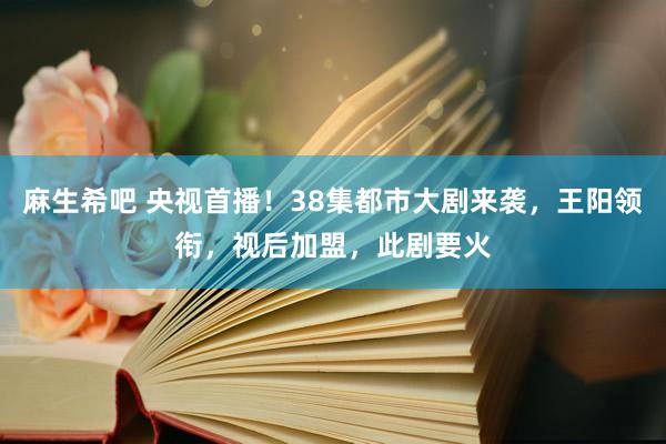 麻生希吧 央视首播！38集都市大剧来袭，王阳领衔，视后加盟，此剧要火