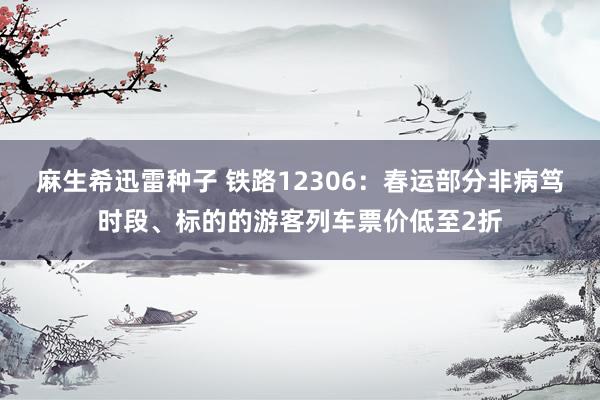 麻生希迅雷种子 铁路12306：春运部分非病笃时段、标的的游客列车票价低至2折