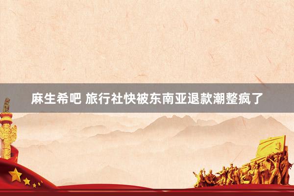 麻生希吧 旅行社快被东南亚退款潮整疯了