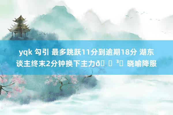 yqk 勾引 最多跳跃11分到逾期18分 湖东谈主终末2分钟换下主力🏳️晓喻降服