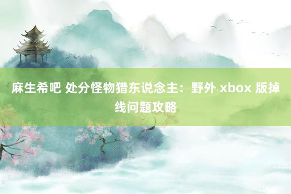 麻生希吧 处分怪物猎东说念主：野外 xbox 版掉线问题攻略