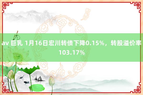 av 巨乳 1月16日宏川转债下降0.15%，转股溢价率103.17%