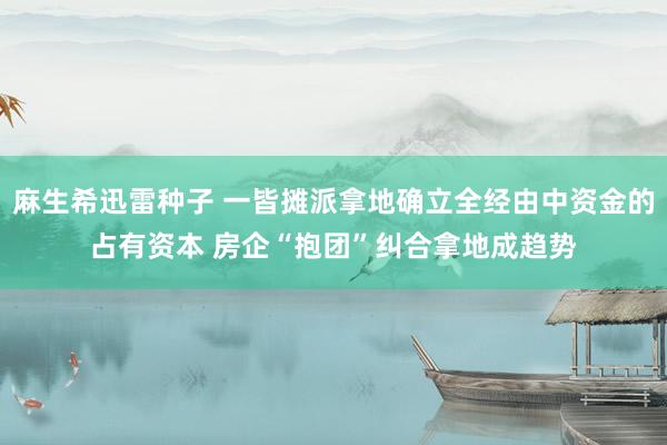 麻生希迅雷种子 一皆摊派拿地确立全经由中资金的占有资本 房企“抱团”纠合拿地成趋势
