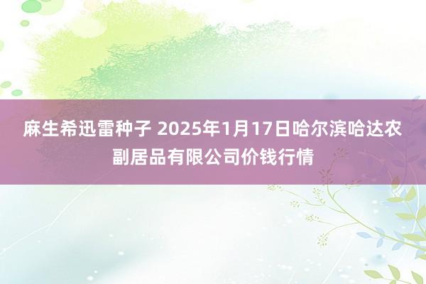 麻生希迅雷种子 2025年1月17日哈尔滨哈达农副居品有限公司价钱行情