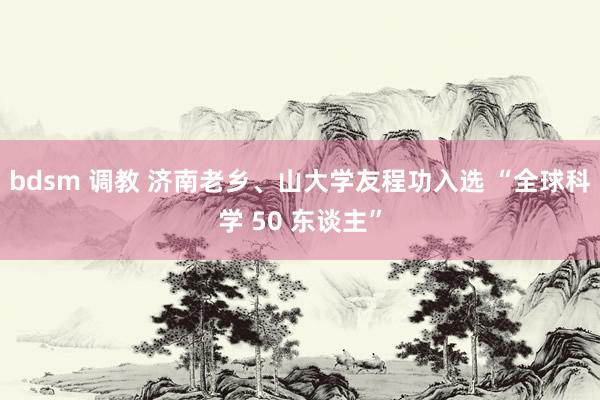 bdsm 调教 济南老乡、山大学友程功入选 “全球科学 50 东谈主”