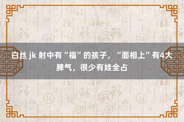 白丝 jk 射中有“福”的孩子，“面相上”有4大脾气，很少有娃全占