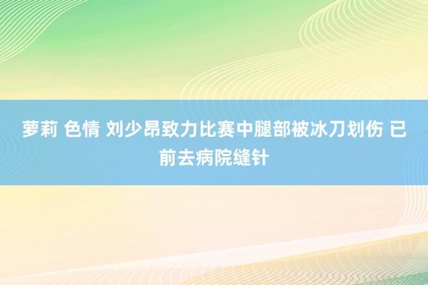 萝莉 色情 刘少昂致力比赛中腿部被冰刀划伤 已前去病院缝针