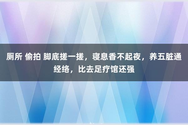厕所 偷拍 脚底搓一搓，寝息香不起夜，养五脏通经络，比去足疗馆还强