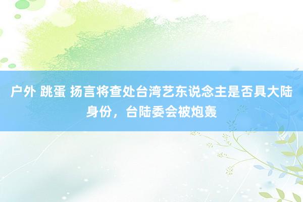 户外 跳蛋 扬言将查处台湾艺东说念主是否具大陆身份，台陆委会被炮轰