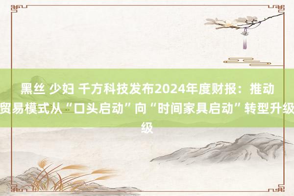 黑丝 少妇 千方科技发布2024年度财报：推动贸易模式从“口头启动”向“时间家具启动”转型升级