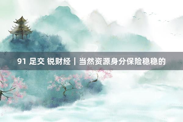 91 足交 锐财经｜当然资源身分保险稳稳的