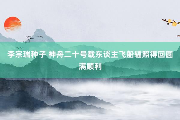 李宗瑞种子 神舟二十号载东谈主飞船辐照得回圆满顺利