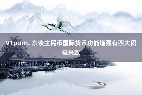 91porn. 东谈主民币国际货币功能增强有四大积极兴致