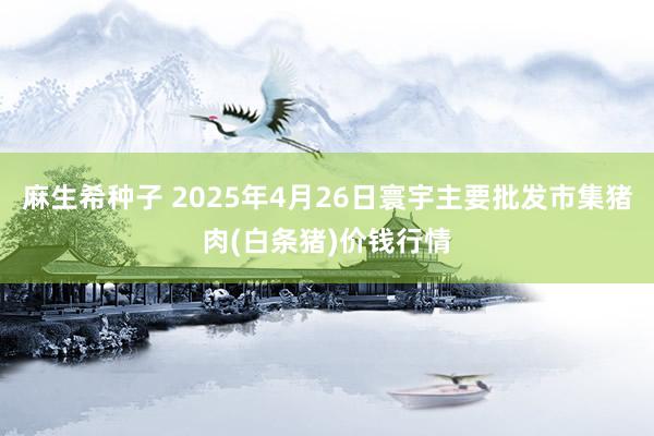麻生希种子 2025年4月26日寰宇主要批发市集猪肉(白条猪)价钱行情