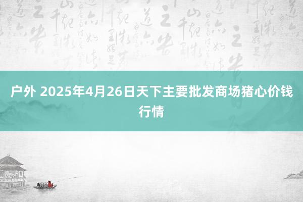 户外 2025年4月26日天下主要批发商场猪心价钱行情