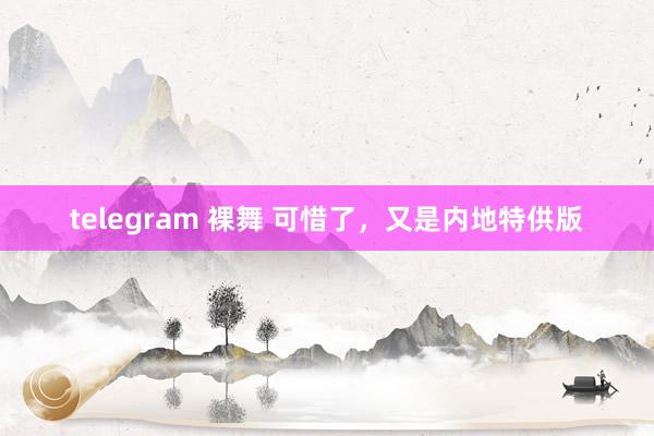 telegram 裸舞 可惜了，又是内地特供版